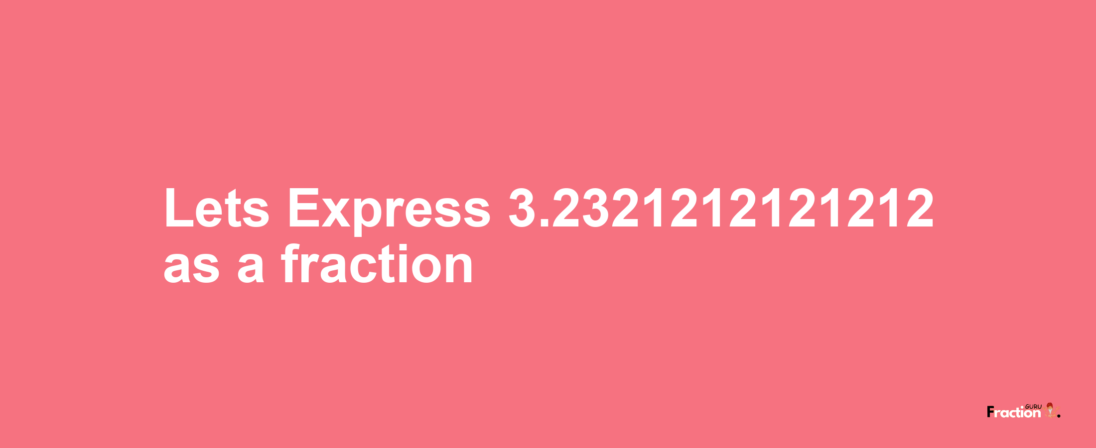 Lets Express 3.2321212121212 as afraction